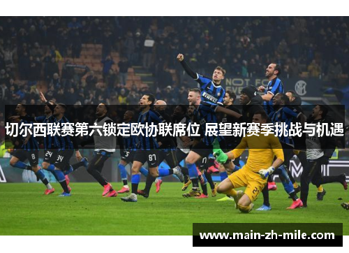 切尔西联赛第六锁定欧协联席位 展望新赛季挑战与机遇